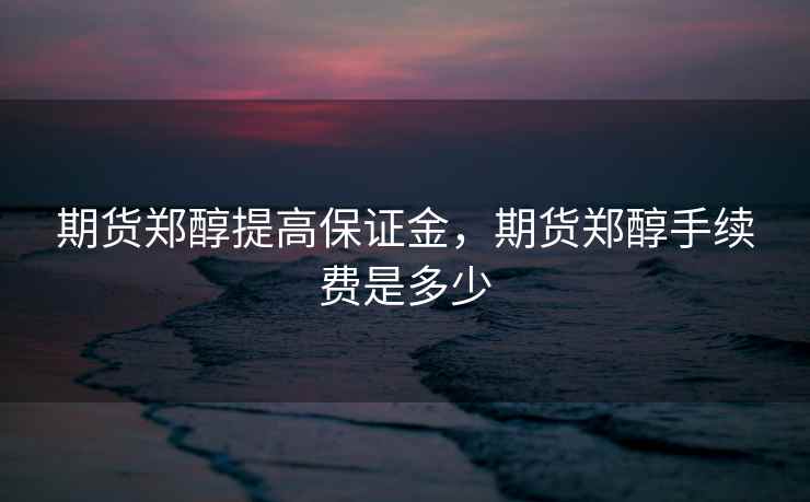 期货郑醇提高保证金，期货郑醇手续费是多少