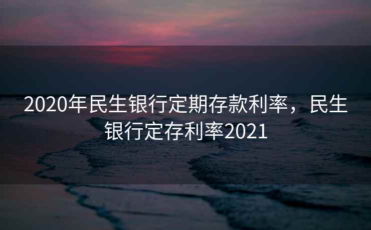 2020年民生银行定期存款利率,民生银行定存利率2021 2020年民生银行定期存款利率,民生银行定存利率2021