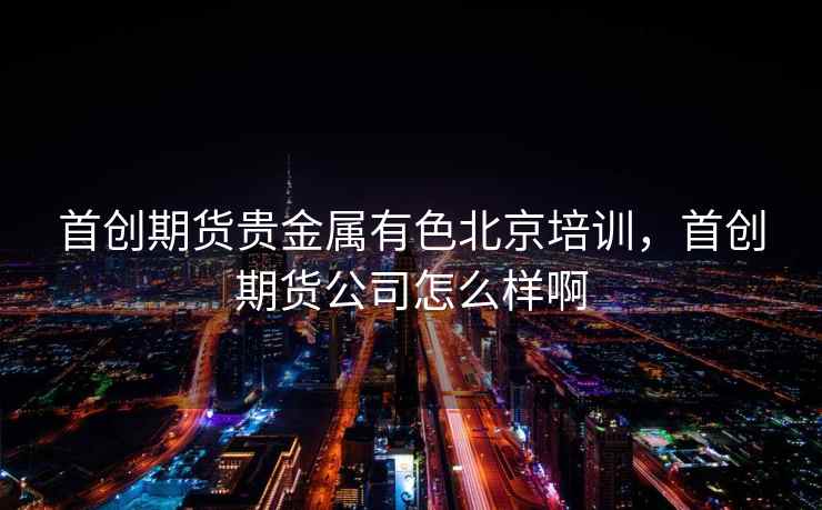 首创期货贵金属有色北京培训，首创期货公司怎么样啊