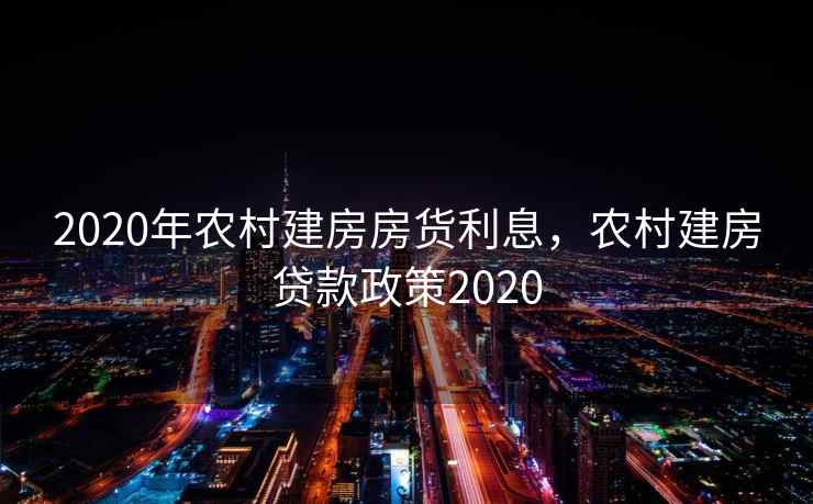 2020年农村建房房货利息,农村建房贷款政策2020 第1张 2020年农村建房房货利息,农村建房贷款政策2020 第1张