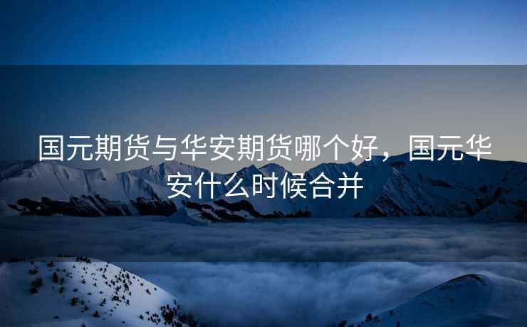 国元期货与华安期货哪个好,国元华安什么时候合并 第1张 国元期货与华安期货哪个好,国元华安什么时候合并 第1张