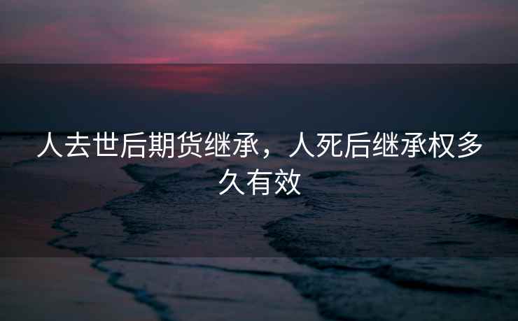 人去世后期货继承，人死后继承权多久有效