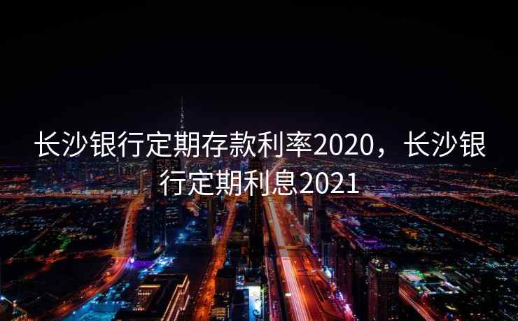 长沙银行定期存款利率2020，长沙银行定期利息2021
