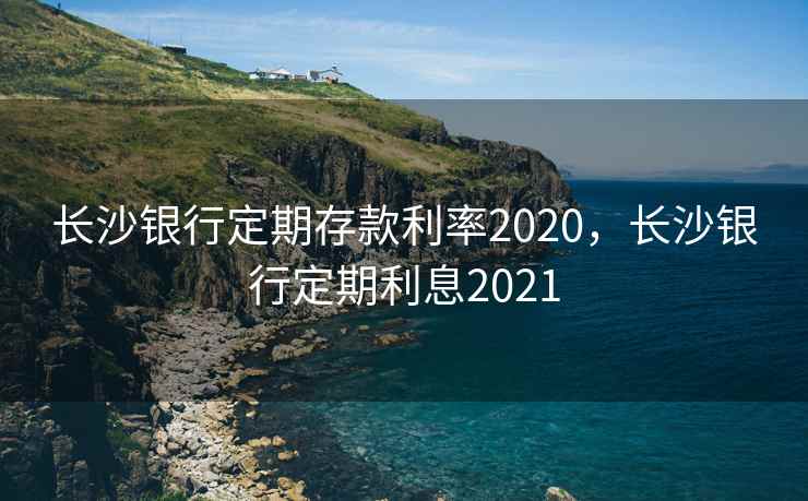 长沙银行定期存款利率2020，长沙银行定期利息2021