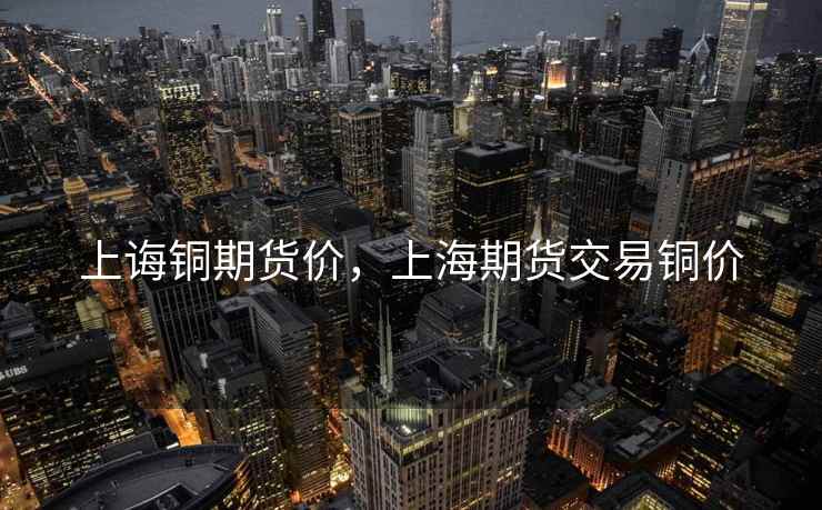 上诲铜期货价，上海期货交易铜价  第2张