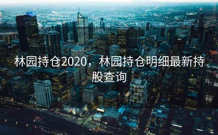 林园持仓2020，林园持仓明细最新持股查询