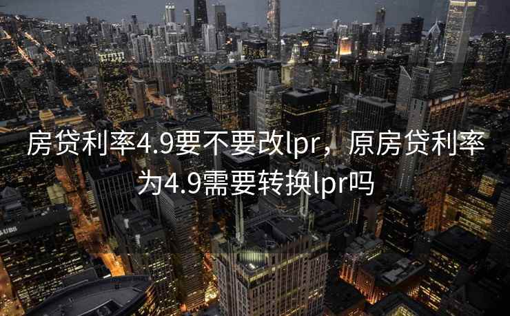 房贷利率4.9要不要改lpr，原房贷利率为4.9需要转换lpr吗