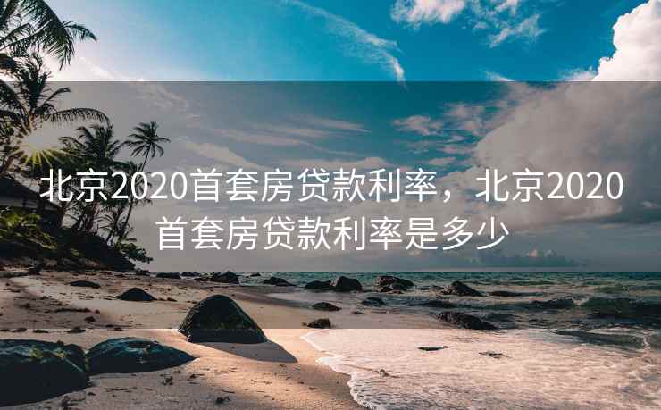北京2020首套房贷款利率，北京2020首套房贷款利率是多少