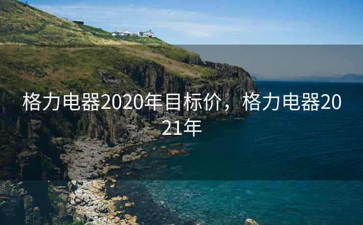 格力电器2020年目标价，格力电器2021年