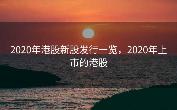 2020年港股新股发行一览，2020年上市的港股