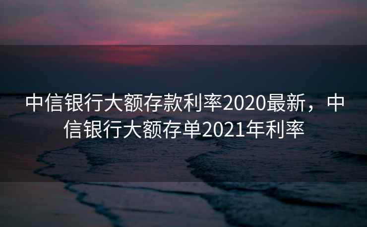 中信银行大额存款利率2020最新，中信银行大额存单2021年利率