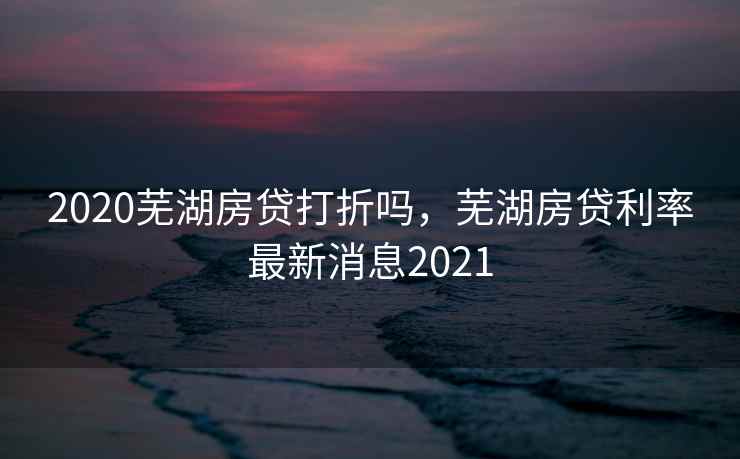 2020芜湖房贷打折吗，芜湖房贷利率最新消息2021