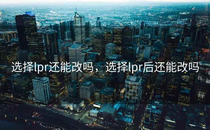 选择lpr还能改吗，选择lpr后还能改吗