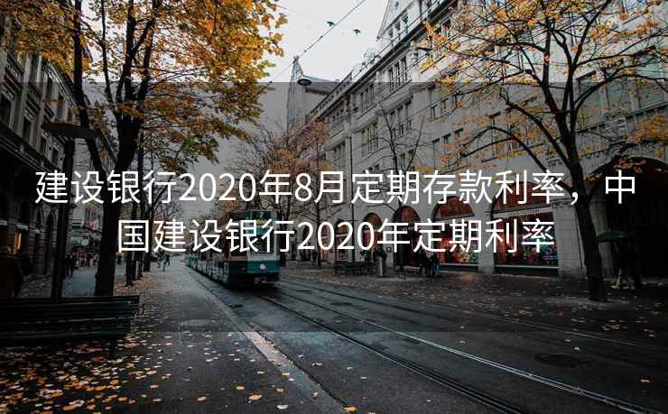 建设银行2020年8月定期存款利率，中国建设银行2020年定期利率