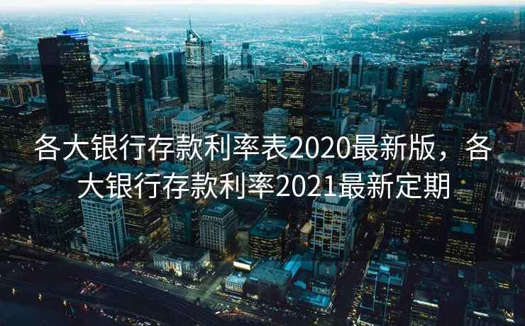 各大银行存款利率表2020最新版，各大银行存款利率2021最新定期