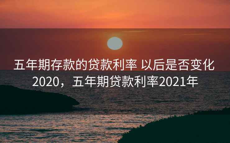 五年期存款的贷款利率 以后是否变化 2020，五年期贷款利率2021年