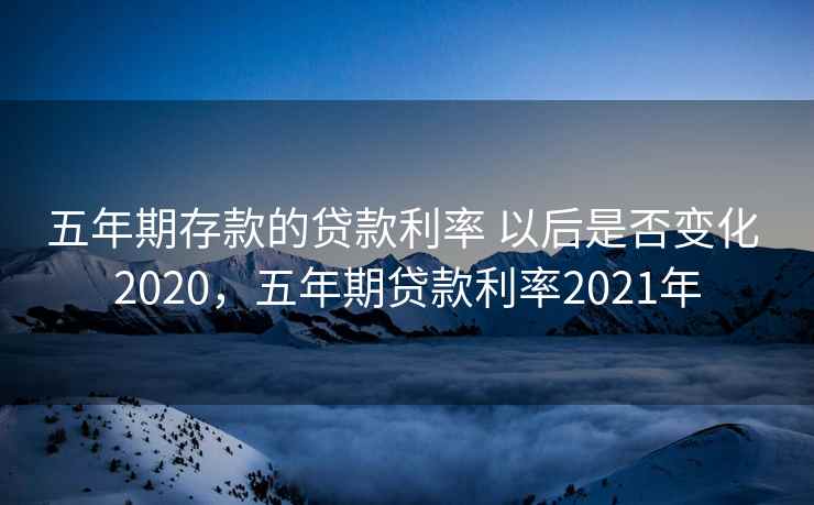 五年期存款的贷款利率 以后是否变化 2020，五年期贷款利率2021年