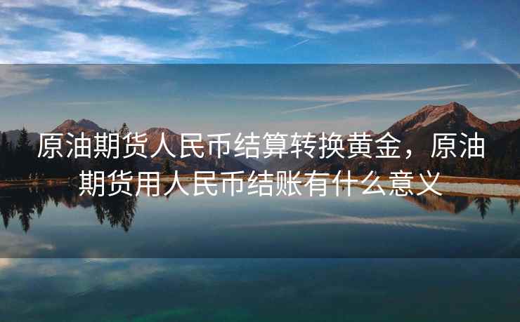 原油期货人民币结算转换黄金,原油期货用人民币结账有什么意义