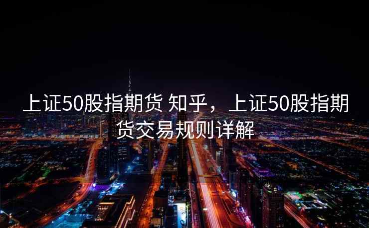 上证50股指期货 知乎，上证50股指期货交易规则详解