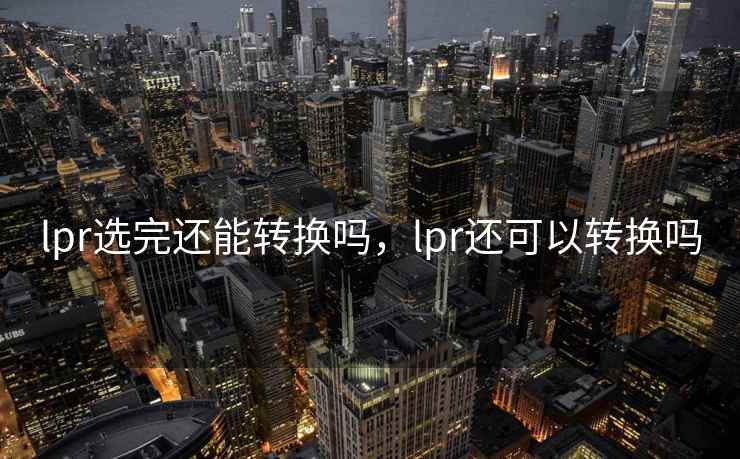 lpr选完还能转换吗,lpr还可以转换吗