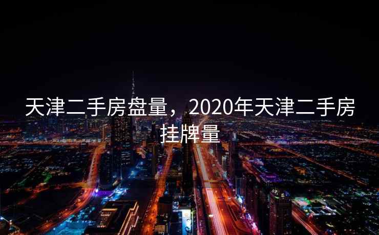 天津二手房盘量，2020年天津二手房挂牌量