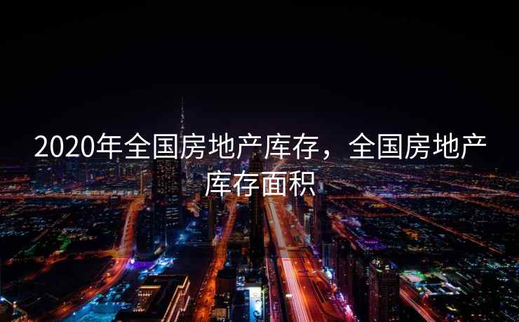 2020年全国房地产库存，全国房地产库存面积  第2张