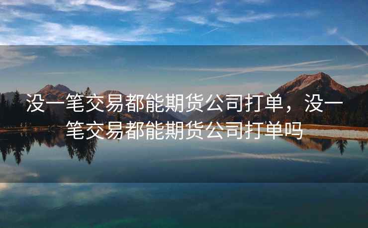 没一笔交易都能期货公司打单,没一笔交易都能期货公司打单吗
