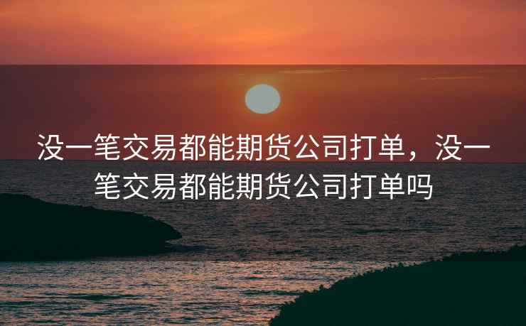 没一笔交易都能期货公司打单，没一笔交易都能期货公司打单吗